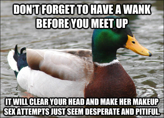 Don't forget to have a wank before you meet up  it will clear your head and make her makeup sex attempts just seem desperate and pitiful. - Don't forget to have a wank before you meet up  it will clear your head and make her makeup sex attempts just seem desperate and pitiful.  Actual Advice Mallard