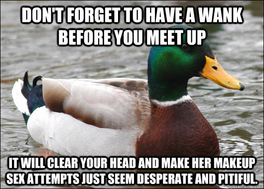 Don't forget to have a wank before you meet up  it will clear your head and make her makeup sex attempts just seem desperate and pitiful.  Actual Advice Mallard