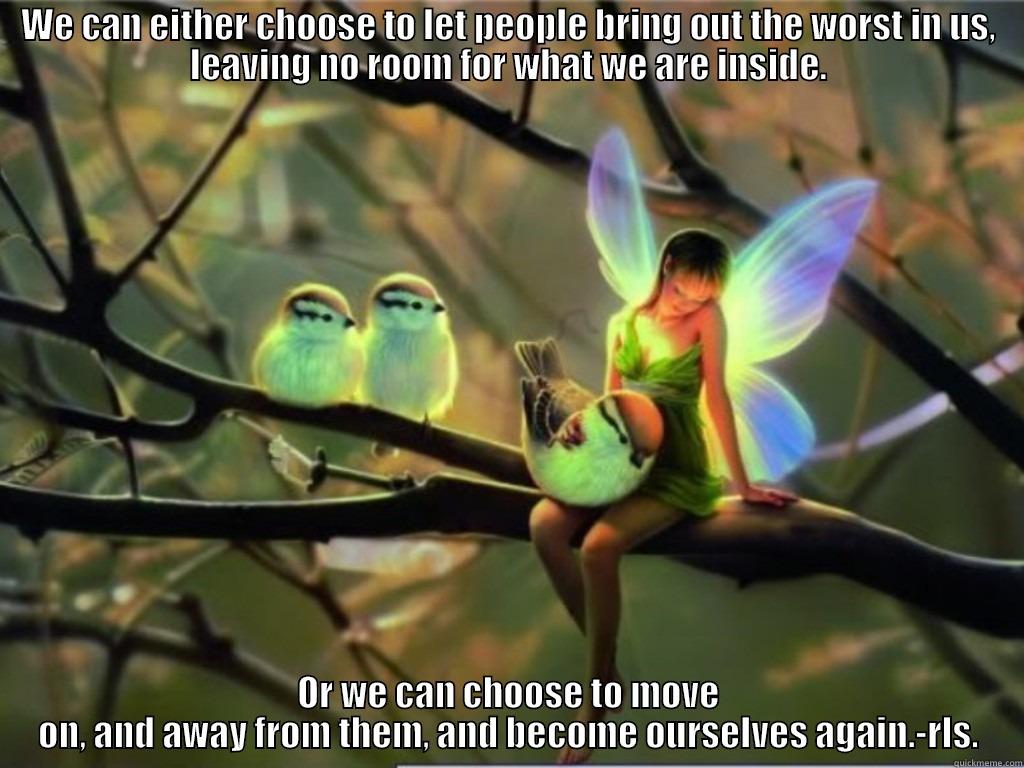 WE CAN EITHER CHOOSE TO LET PEOPLE BRING OUT THE WORST IN US, LEAVING NO ROOM FOR WHAT WE ARE INSIDE. OR WE CAN CHOOSE TO MOVE ON, AND AWAY FROM THEM, AND BECOME OURSELVES AGAIN.-RLS. Misc