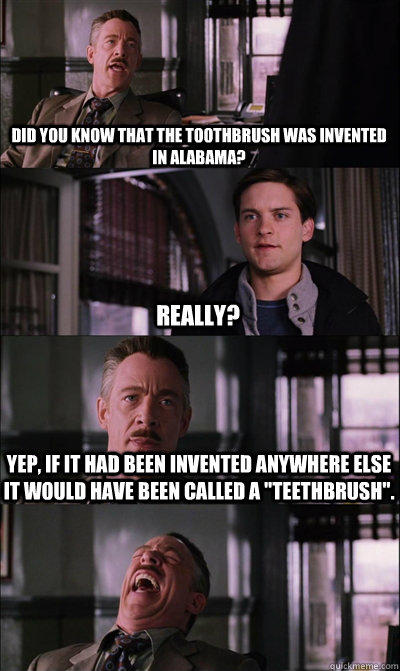 did you know that the toothbrush was invented in alabama? really? yep, if it had been invented anywhere else it would have been called a 
