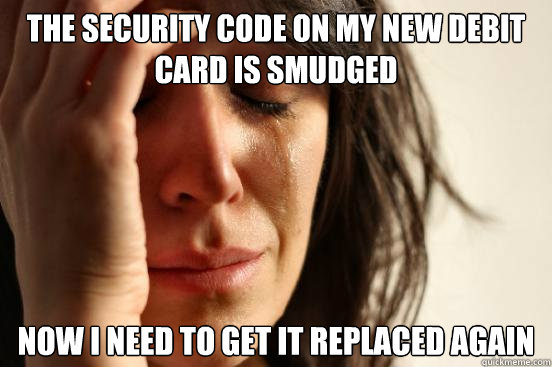 The security code on my new debit card is smudged now i need to get it replaced again  First World Problems