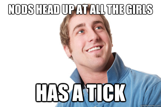 nods head up at all the girls has a tick  Misunderstood D-Bag