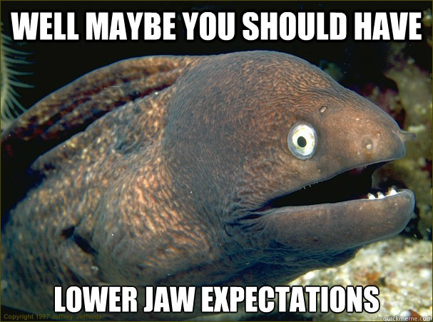Well maybe you should have  Lower Jaw expectations  Bad Joke Eel