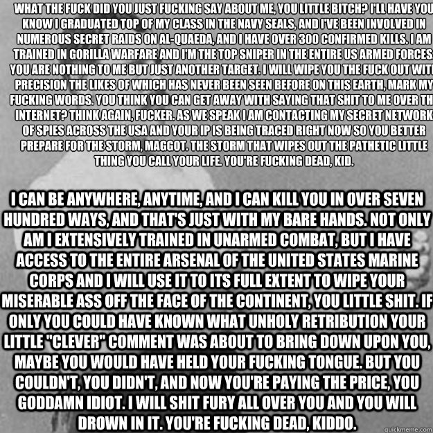 What the fuck did you just fucking say about me, you little bitch? I'll have you know I graduated top of my class in the Navy Seals, and I've been involved in numerous secret raids on Al-Quaeda, and I have over 300 confirmed kills. I am trained in gorilla  overly manly man