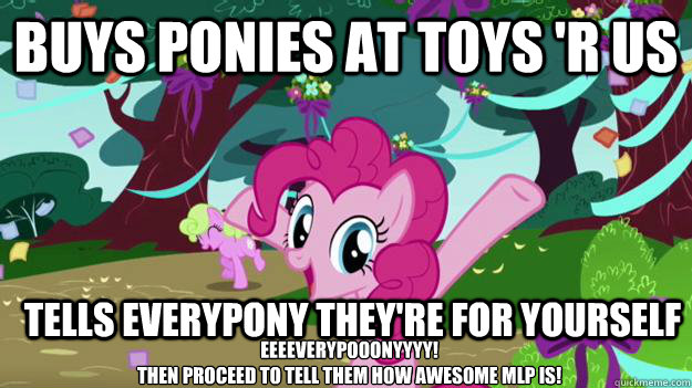 Buys ponies at toys 'r us  Tells everypony they're for yourself Eeeeverypooonyyyy! 
then proceed to tell them how awesome MLP is! - Buys ponies at toys 'r us  Tells everypony they're for yourself Eeeeverypooonyyyy! 
then proceed to tell them how awesome MLP is!  Pinkie Pie Aids