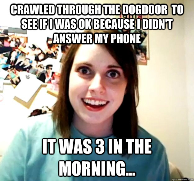 crawled through the dogdoor  to see if i was ok because i didn't answer my phone it was 3 in the morning...  Overly Attached Girlfriend