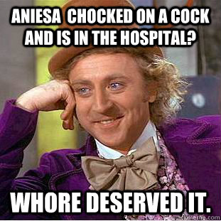 Aniesa  chocked on a cock and is in the hospital? whore deserved it.  Condescending Wonka