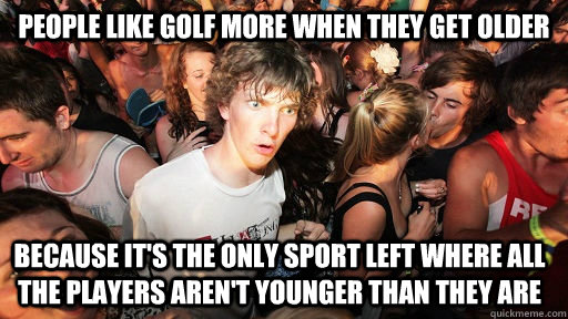 People like golf more when they get older because it's the only sport left where all the players aren't younger than they are  Sudden Clarity Clarence