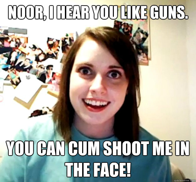 Noor, I hear you like guns. You can cum shoot me in the face! - Noor, I hear you like guns. You can cum shoot me in the face!  Overly Attached Girlfriend