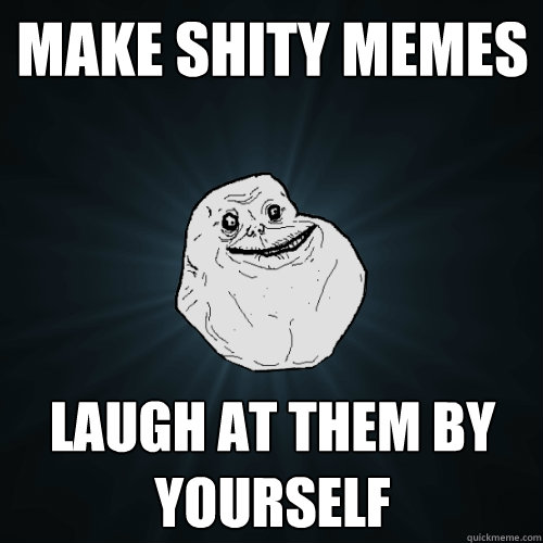 Make shity memes Laugh at them by yourself  Forever Alone