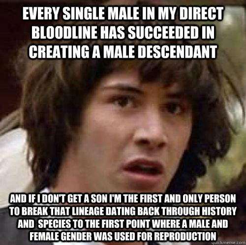 Every single male in my direct bloodline has succeeded in creating a male descendant and if i don't get a son I'm the first and only person to break that lineage dating back through history and  species to the first point where a male and female gender wa  conspiracy keanu