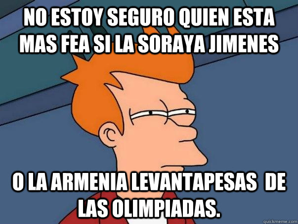 no estoy seguro quien esta mas fea si la soraya jimenes o la armenia levantapesas  de las olimpiadas.  Not sure Fry