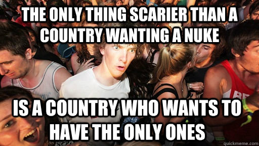 The only thing scarier than a country wanting a nuke is a country who wants to have the only ones  Sudden Clarity Clarence