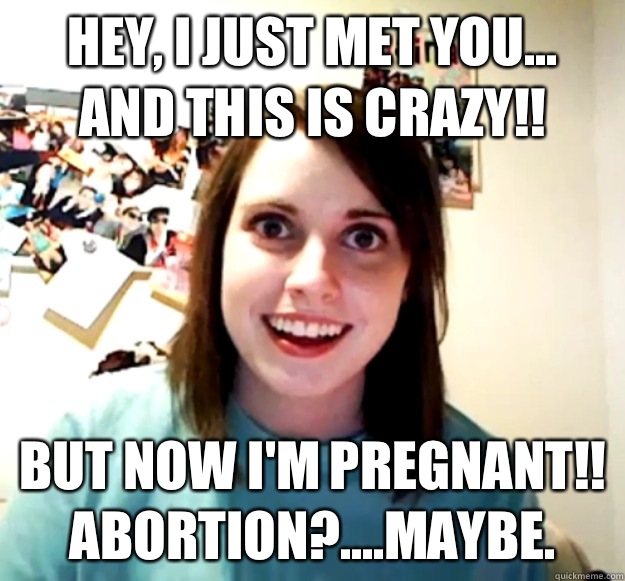 Hey, I just met you...
And this is crazy!! But now I'm pregnant!! 
Abortion?....maybe.   Overly Attached Girlfriend