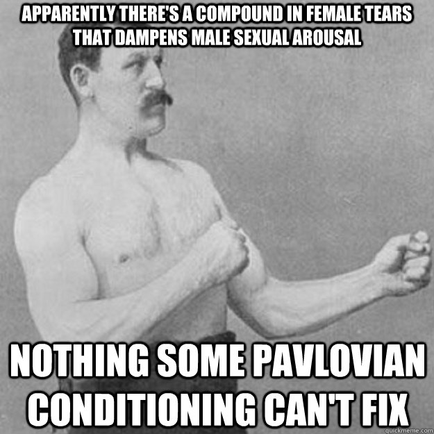 apparently there's a compound in female tears that dampens male sexual arousal nothing some pavlovian conditioning can't fix  overly manly man