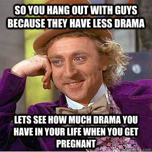 so you hang out with guys because they have less drama  lets see how much drama you have in your life when you get pregnant   Condescending Wonka