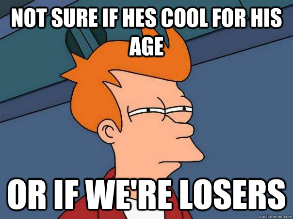 Not sure if hes cool for his age Or if we're losers  Futurama Fry