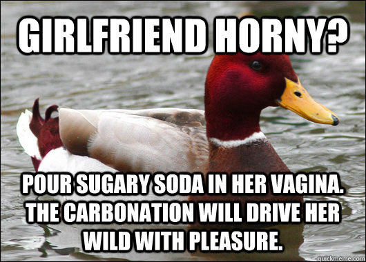 GIRLFRIEND HORNY? POUR SUGARY SODA IN HER VAGINA. THE CARBONATION WILL DRIVE HER WILD WITH PLEASURE.  Malicious Advice Mallard