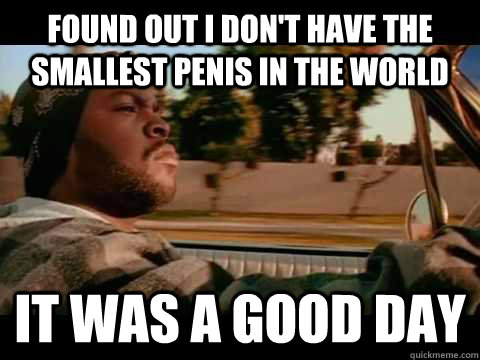 found out i don't have the smallest penis in the world IT WAS A GOOD DAY - found out i don't have the smallest penis in the world IT WAS A GOOD DAY  ice cube good day