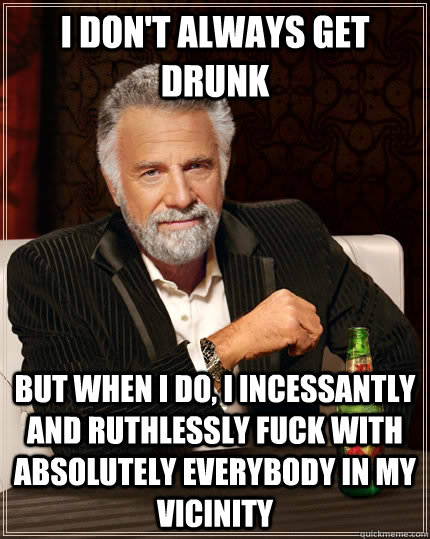 I don't always get drunk but when I do, I incessantly and ruthlessly fuck with absolutely everybody in my vicinity  The Most Interesting Man In The World