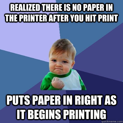 Realized there is no paper in the printer after you hit print  puts paper in right as it begins printing  Success Kid