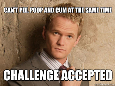 can't pee, poop and cum at the same time challenge accepted  Challenge Accepted
