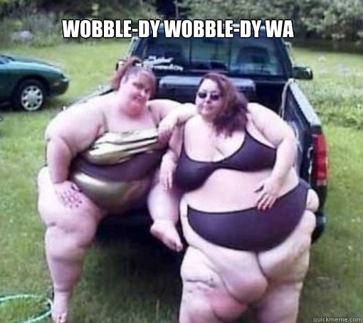 Wobble-dy wobble-dy wa wobble wobble               Fat people