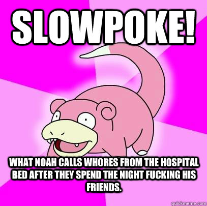 Slowpoke! What Noah calls whores from the hospital bed after they spend the night fucking his friends.  Slowpoke