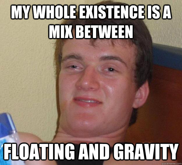 My whole existence is a mix between floating and gravity  10 Guy