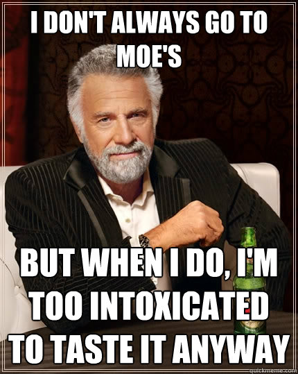 I don't always go to moe's but when I do, I'm too intoxicated to taste it anyway  The Most Interesting Man In The World