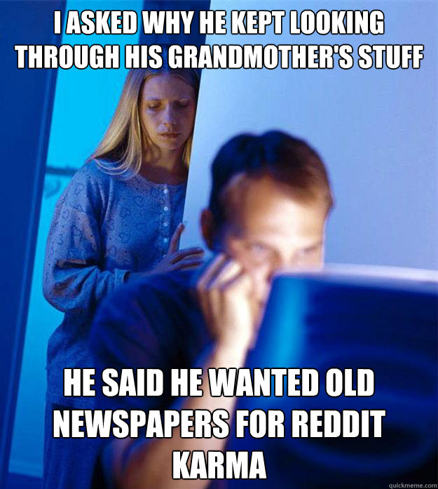 I ASKED WHY HE KEPT LOOKING THROUGH HIS GRANDMOTHER'S STUFF HE SAID HE WANTED OLD NEWSPAPERS FOR REDDIT KARMA  Redditors Wife
