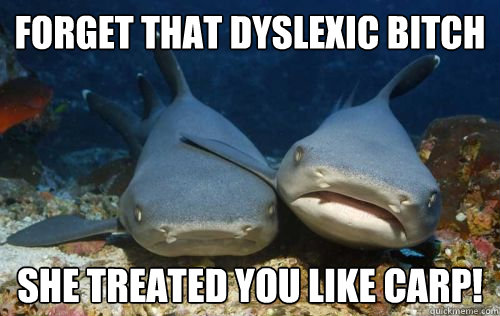 Forget that dyslexic bitch she treated you like carp!  Compassionate Shark Friend