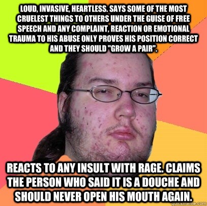 Loud, invasive, heartless. Says some of the most cruelest things to others under the guise of free speech and Any complaint, reaction or emotional trauma to his abuse only proves his position correct and they should 