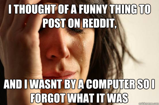 I thought of a funny thing to post on reddit, and i wasnt by a computer so i forgot what it was I thought of a   First World Problems
