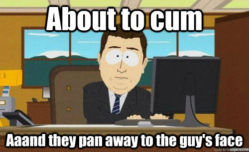 About to cum Aaand they pan away to the guy's face  anditsgone