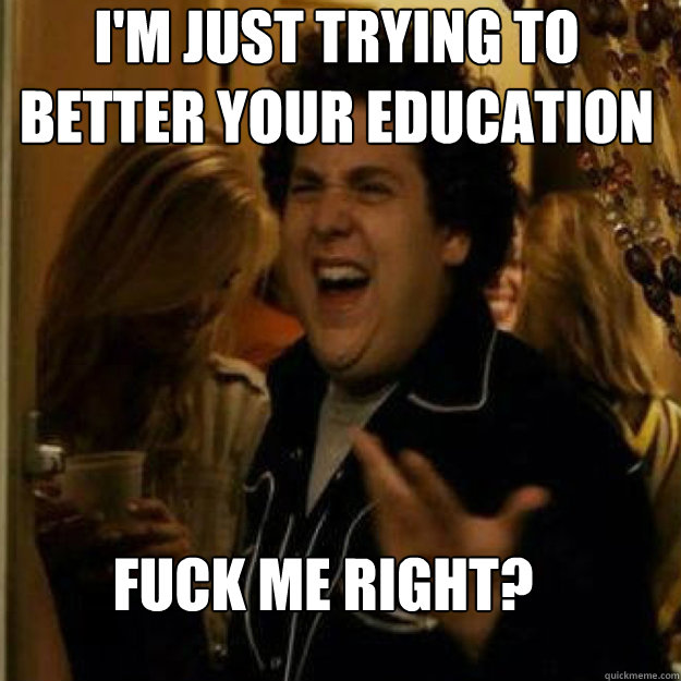 I'M JUST TRYING TO BETTER YOUR EDUCATION FUCK ME RIGHT?  
