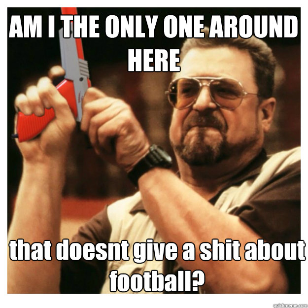 AM I THE ONLY ONE AROUND HERE that doesnt give a shit about football?  John Goodman