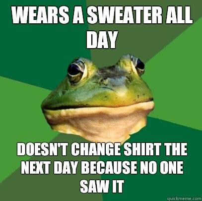 Wears a sweater all day Doesn't change shirt the next day because no one saw it  