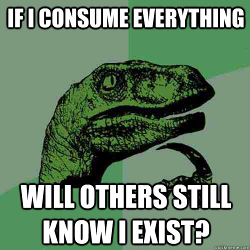 If I consume everything will others still know I exist?  Philosoraptor