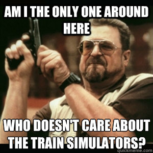 AM I THE ONLY ONE AROUND HERE WHO DOESN'T CARE ABOUT THE TRAIN SIMULATORS?  