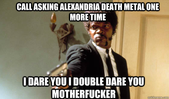 Call asking alexandria death metal one more time I dare you I double dare you motherfucker  