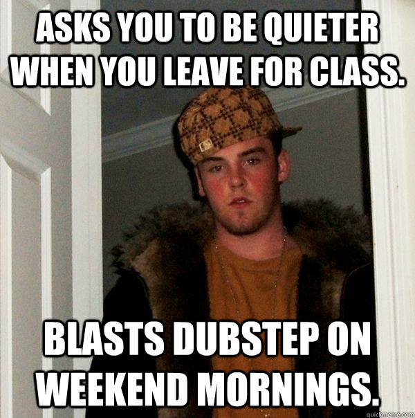 Asks you to be quieter when you leave for class. Blasts dubstep on weekend mornings.  Scumbag Steve