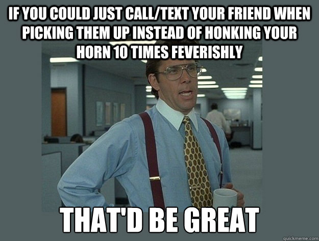 If you could just call/text your friend when picking them up instead of honking your horn 10 times feverishly That'd be great - If you could just call/text your friend when picking them up instead of honking your horn 10 times feverishly That'd be great  Office Space Lumbergh