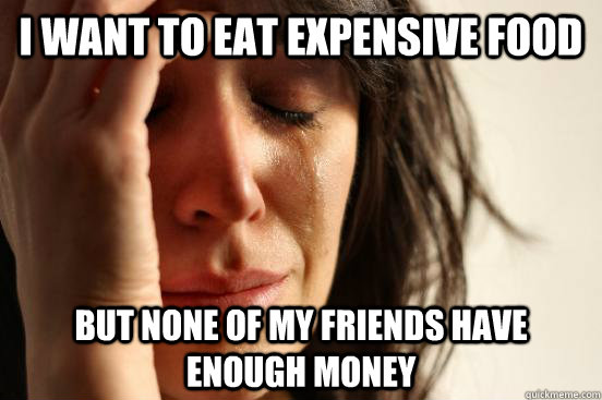 I want to eat expensive food but none of my friends have enough money  First World Problems