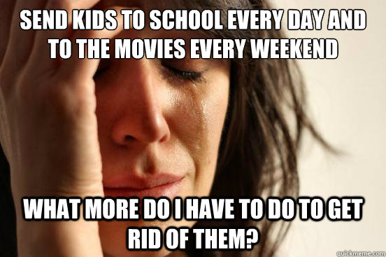 Send kids to school every day and to the movies every weekend what more do I have to do to get rid of them?  First World Problems