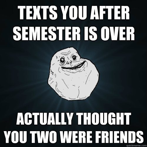 texts you after semester is over actually thought you two were friends   Forever Alone