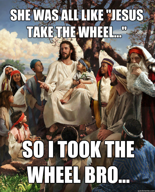 She was all like "Jesus take the wheel..." So i took the whee...