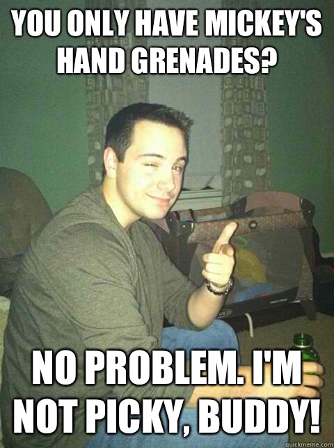 You only have Mickey's hand grenades? No problem. I'm not picky, buddy!  