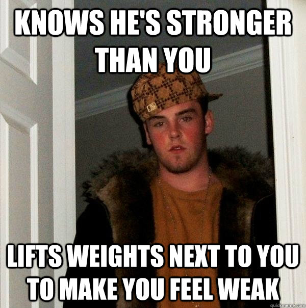 knows he's stronger than you lifts weights next to you to make you feel weak  Scumbag Steve