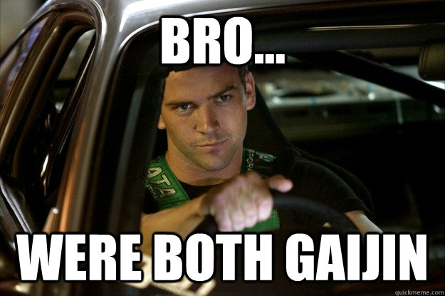 Bro... were both gaijin  Tokyo Drift